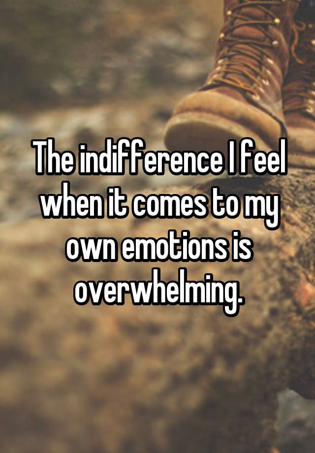 The indifference I feel when it comes to my own emotions is overwhelming.