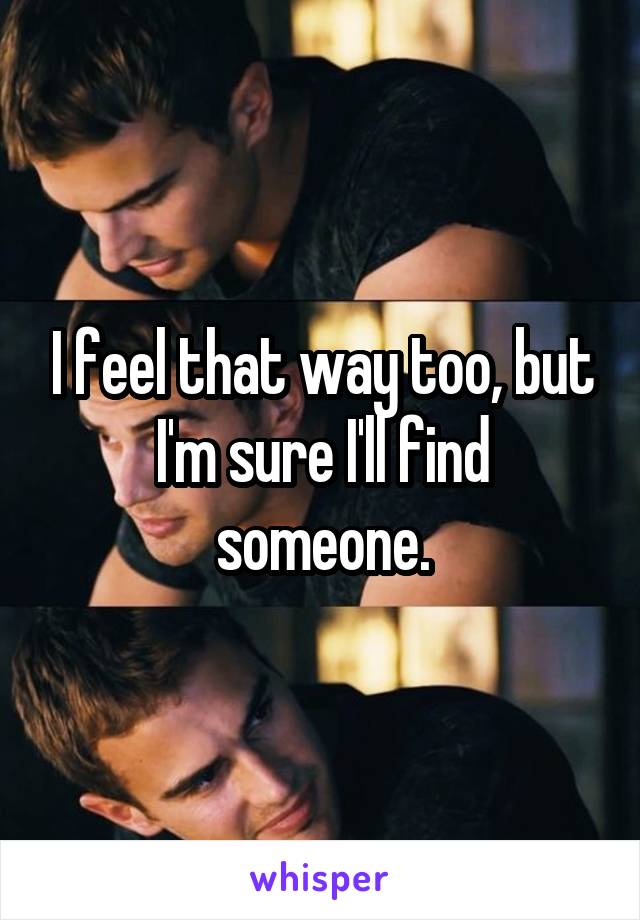 I feel that way too, but I'm sure I'll find someone.