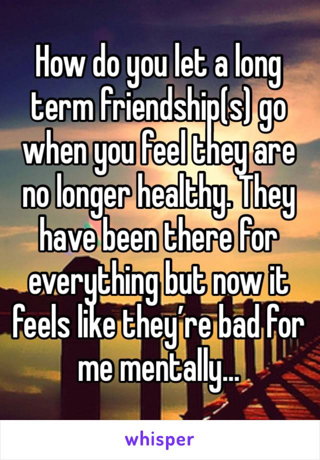 How do you let a long term friendship(s) go when you feel they are no longer healthy. They have been there for everything but now it feels like they’re bad for me mentally… 