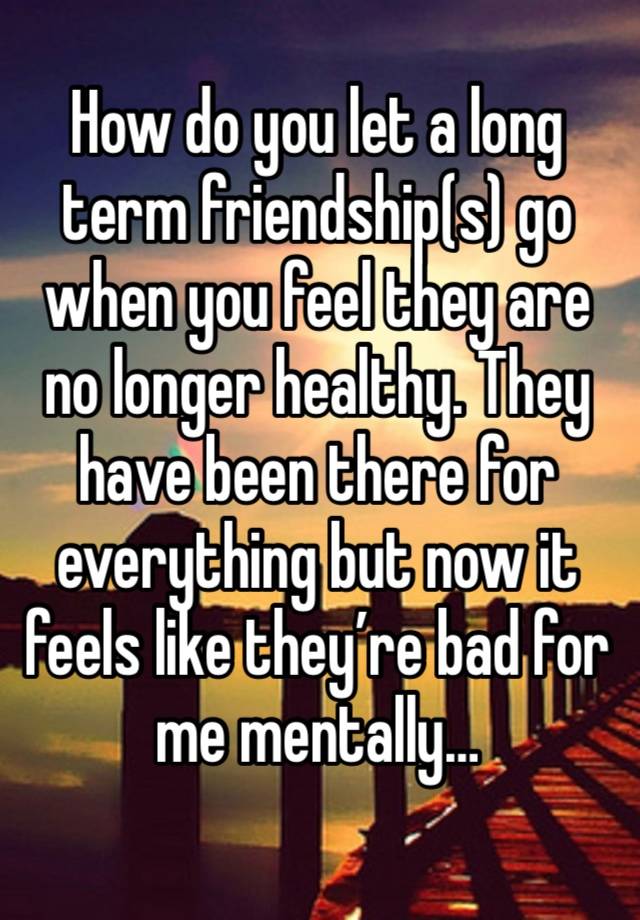 How do you let a long term friendship(s) go when you feel they are no longer healthy. They have been there for everything but now it feels like they’re bad for me mentally… 