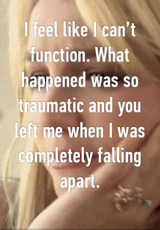 I feel like I can’t function. What happened was so traumatic and you left me when I was completely falling apart. 