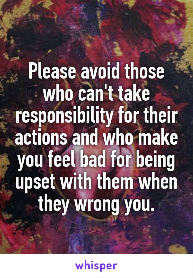 Please avoid those who can't take responsibility for their actions and who make you feel bad for being upset with them when they wrong you.