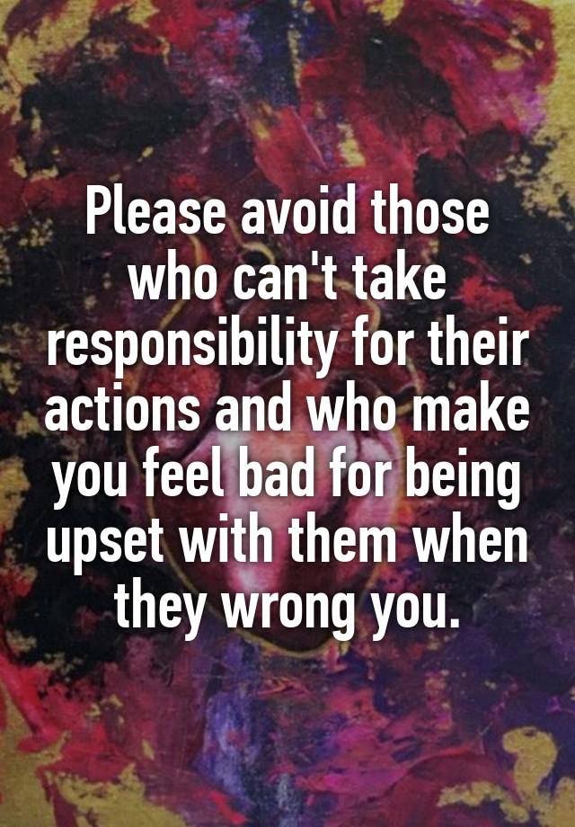 Please avoid those who can't take responsibility for their actions and who make you feel bad for being upset with them when they wrong you.