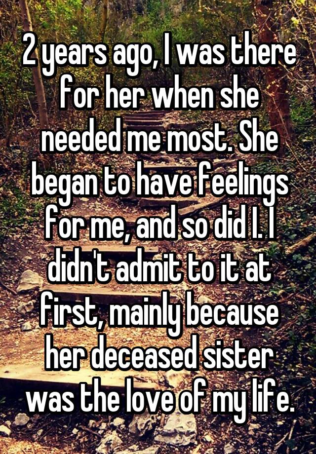 2 years ago, I was there for her when she needed me most. She began to have feelings for me, and so did I. I didn't admit to it at first, mainly because her deceased sister was the love of my life.