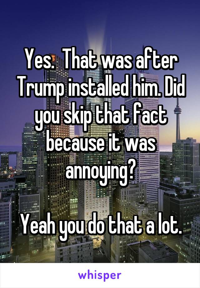 Yes.  That was after Trump installed him. Did you skip that fact because it was annoying?

Yeah you do that a lot.