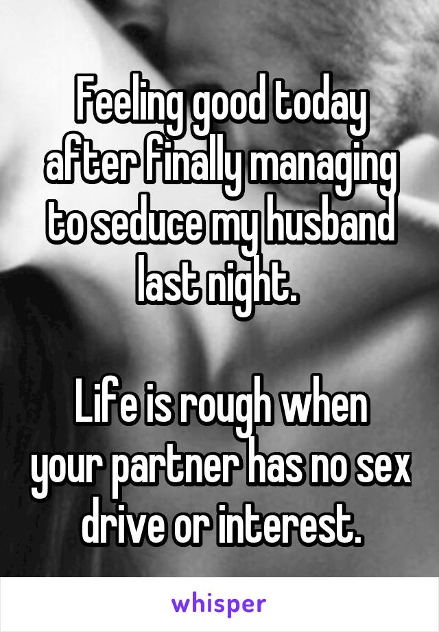 Feeling good today after finally managing to seduce my husband last night. 

Life is rough when your partner has no sex drive or interest.