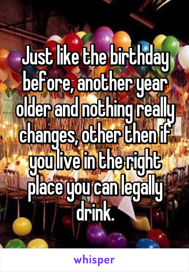 Just like the birthday before, another year older and nothing really changes, other then if you live in the right place you can legally drink.