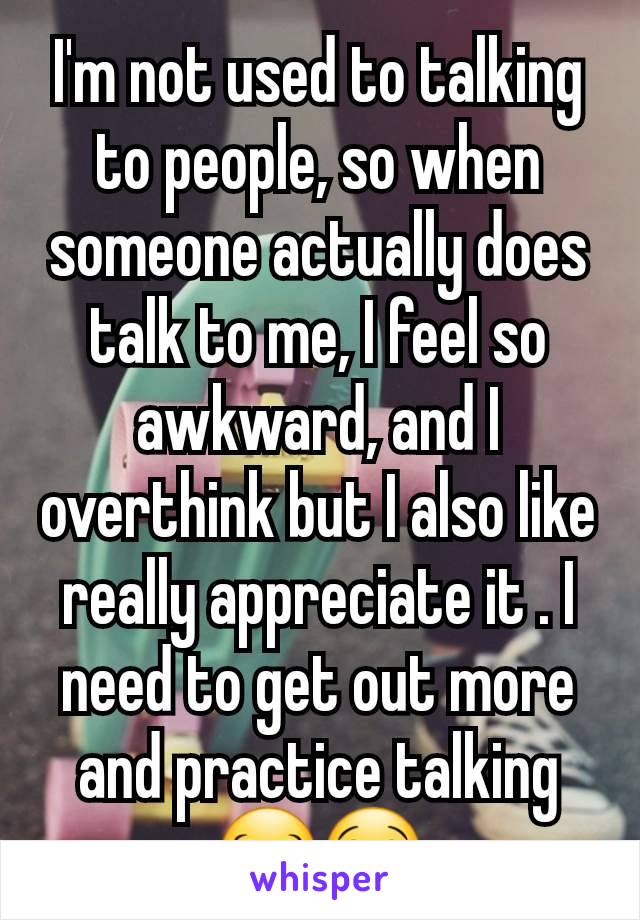 I'm not used to talking to people, so when someone actually does talk to me, I feel so awkward, and I overthink but I also like really appreciate it . I need to get out more and practice talking 😂😭