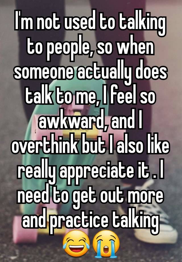 I'm not used to talking to people, so when someone actually does talk to me, I feel so awkward, and I overthink but I also like really appreciate it . I need to get out more and practice talking 😂😭