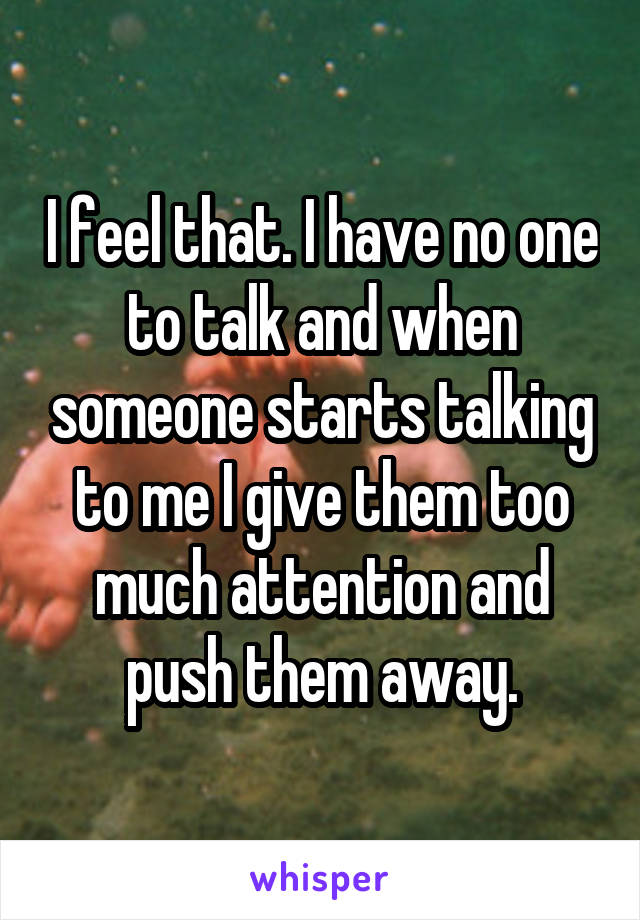 I feel that. I have no one to talk and when someone starts talking to me I give them too much attention and push them away.