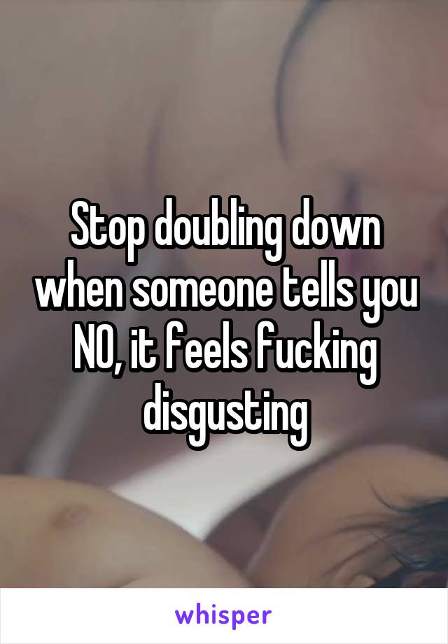 Stop doubling down when someone tells you NO, it feels fucking disgusting