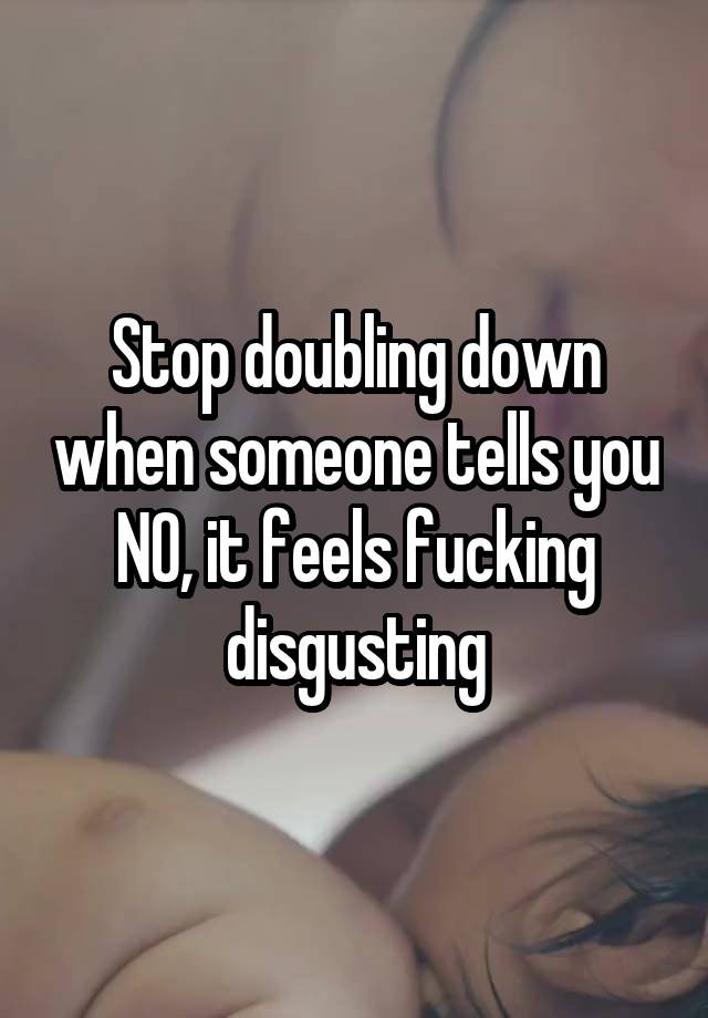 Stop doubling down when someone tells you NO, it feels fucking disgusting