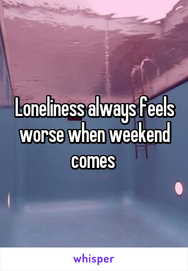 Loneliness always feels worse when weekend comes 