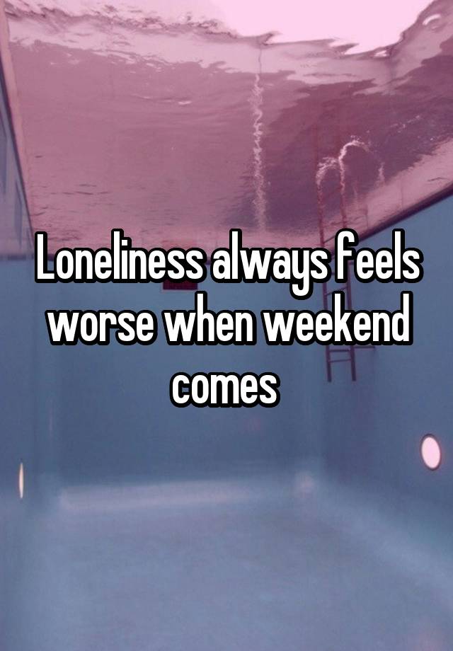 Loneliness always feels worse when weekend comes 