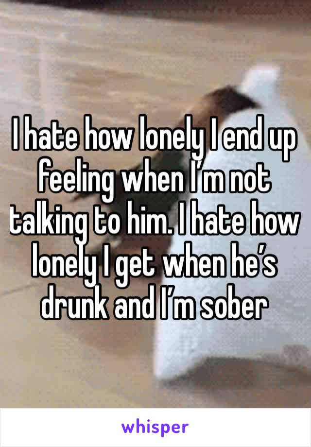 I hate how lonely I end up feeling when I’m not talking to him. I hate how lonely I get when he’s drunk and I’m sober