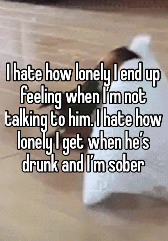 I hate how lonely I end up feeling when I’m not talking to him. I hate how lonely I get when he’s drunk and I’m sober