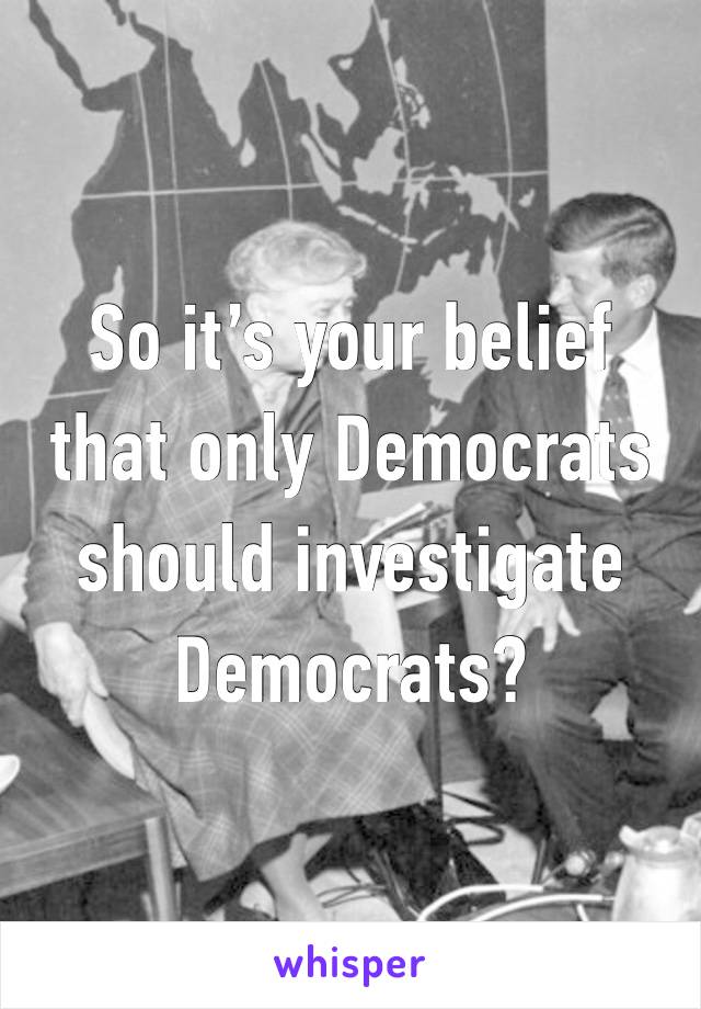 So it’s your belief that only Democrats should investigate Democrats?