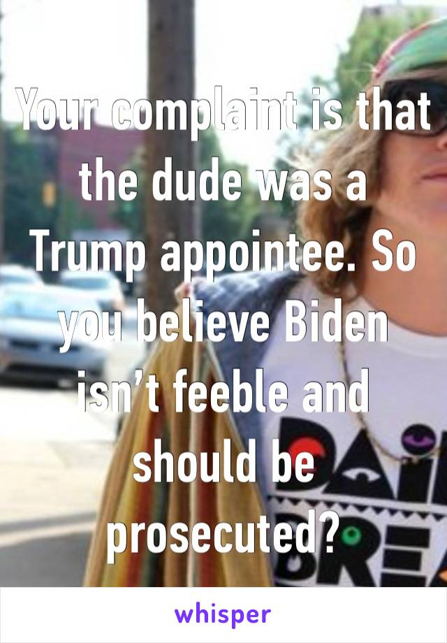 Your complaint is that the dude was a Trump appointee. So you believe Biden isn’t feeble and should be prosecuted? 