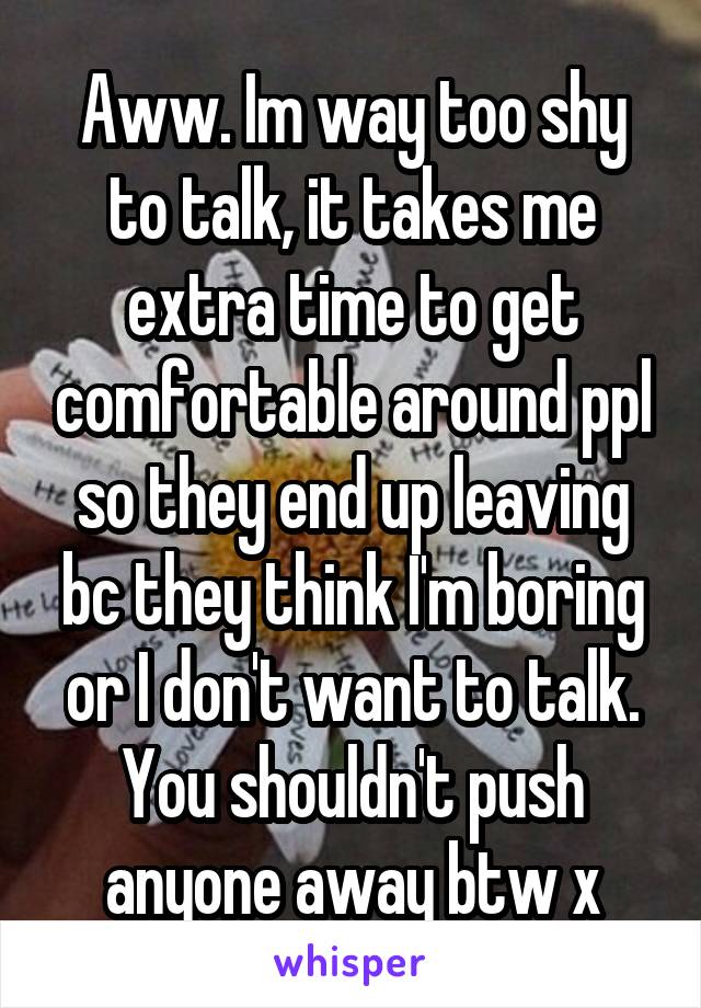 Aww. Im way too shy to talk, it takes me extra time to get comfortable around ppl so they end up leaving bc they think I'm boring or I don't want to talk. You shouldn't push anyone away btw x