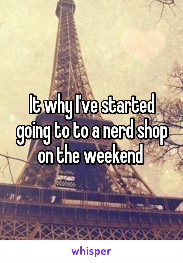 It why I've started going to to a nerd shop on the weekend 