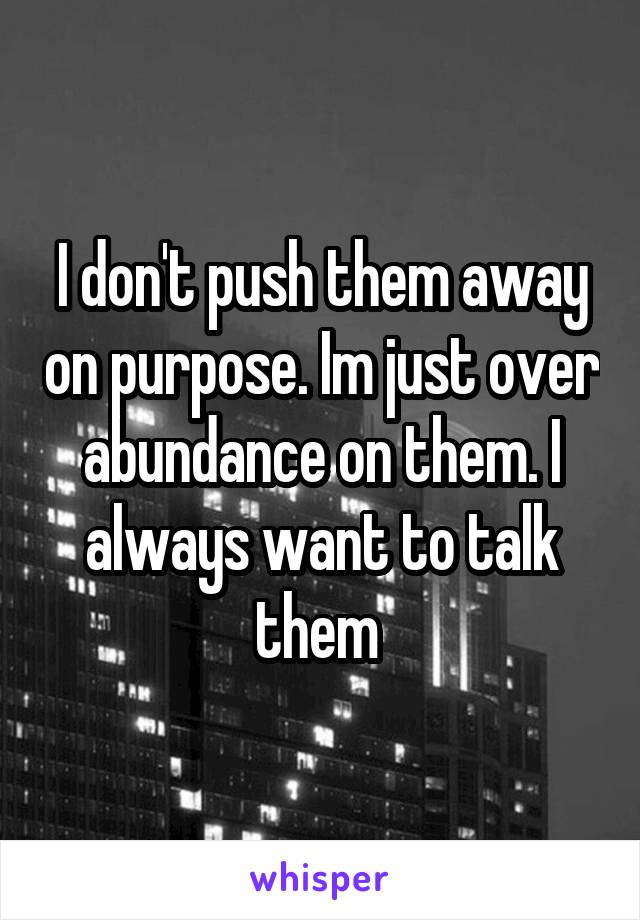 I don't push them away on purpose. Im just over abundance on them. I always want to talk them 