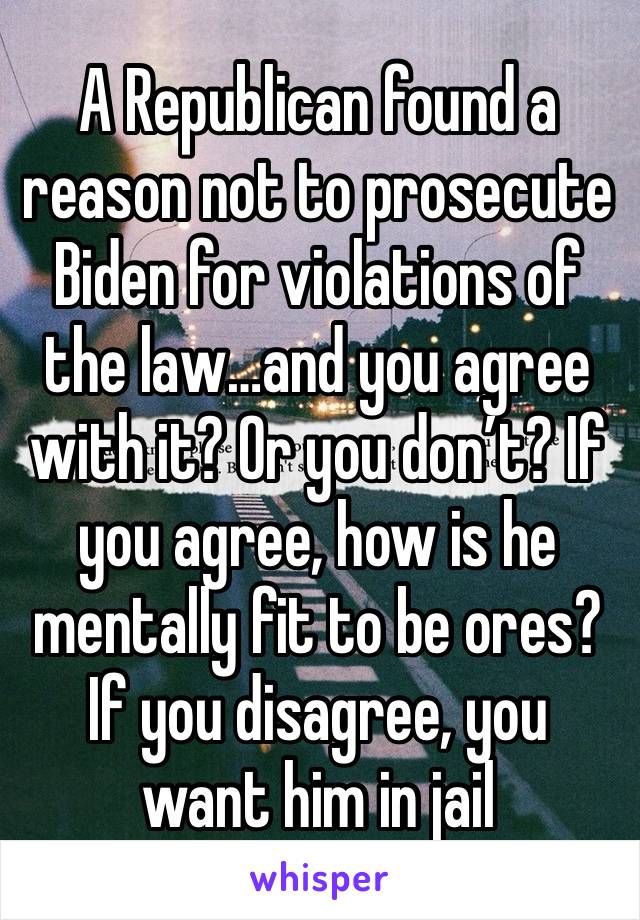 A Republican found a reason not to prosecute Biden for violations of the law…and you agree with it? Or you don’t? If you agree, how is he mentally fit to be ores? If you disagree, you want him in jail