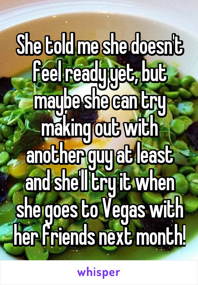 She told me she doesn't feel ready yet, but maybe she can try making out with another guy at least and she'll try it when she goes to Vegas with her friends next month!