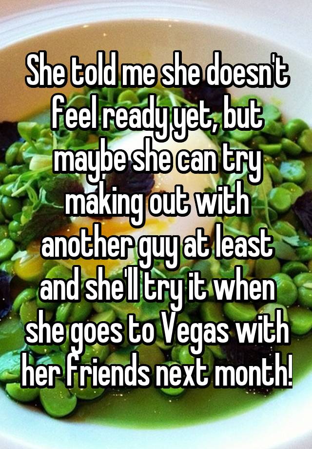 She told me she doesn't feel ready yet, but maybe she can try making out with another guy at least and she'll try it when she goes to Vegas with her friends next month!