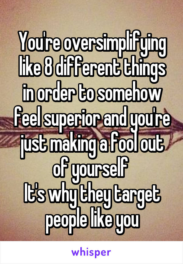 You're oversimplifying like 8 different things in order to somehow feel superior and you're just making a fool out of yourself 
It's why they target people like you