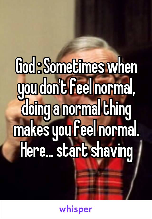 God : Sometimes when you don't feel normal, doing a normal thing makes you feel normal. Here... start shaving