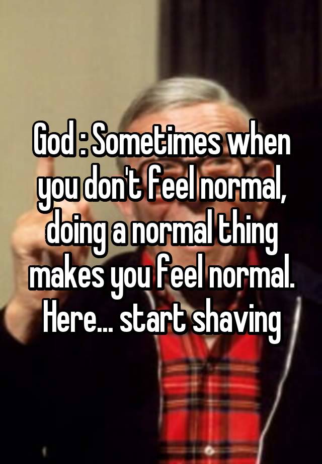 God : Sometimes when you don't feel normal, doing a normal thing makes you feel normal. Here... start shaving