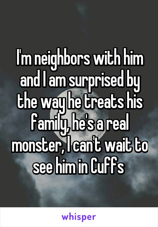 I'm neighbors with him and I am surprised by the way he treats his family, he's a real monster, I can't wait to see him in Cuffs 