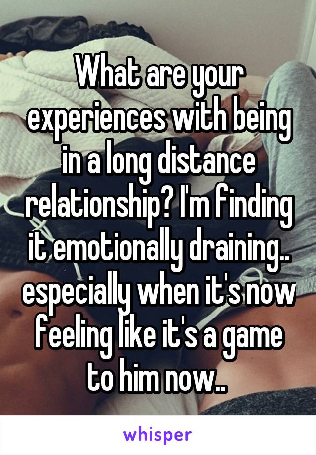 What are your experiences with being in a long distance relationship? I'm finding it emotionally draining.. especially when it's now feeling like it's a game to him now.. 