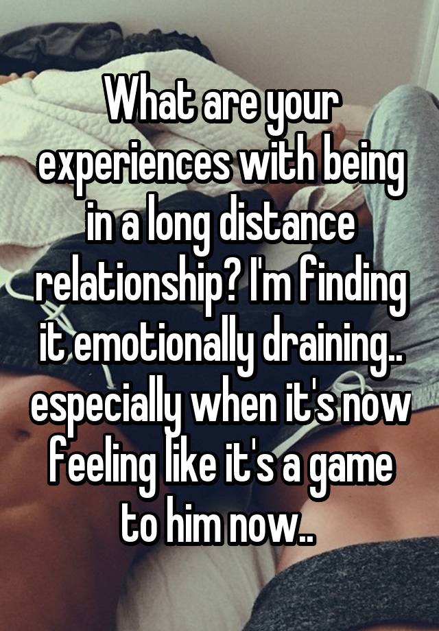 What are your experiences with being in a long distance relationship? I'm finding it emotionally draining.. especially when it's now feeling like it's a game to him now.. 