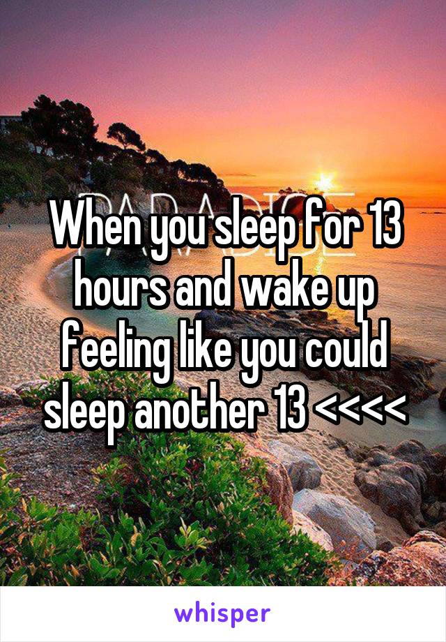 When you sleep for 13 hours and wake up feeling like you could sleep another 13 <<<<