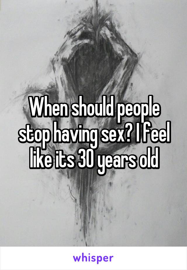 When should people stop having sex? I feel like its 30 years old