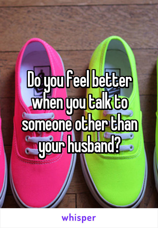 Do you feel better when you talk to someone other than your husband?