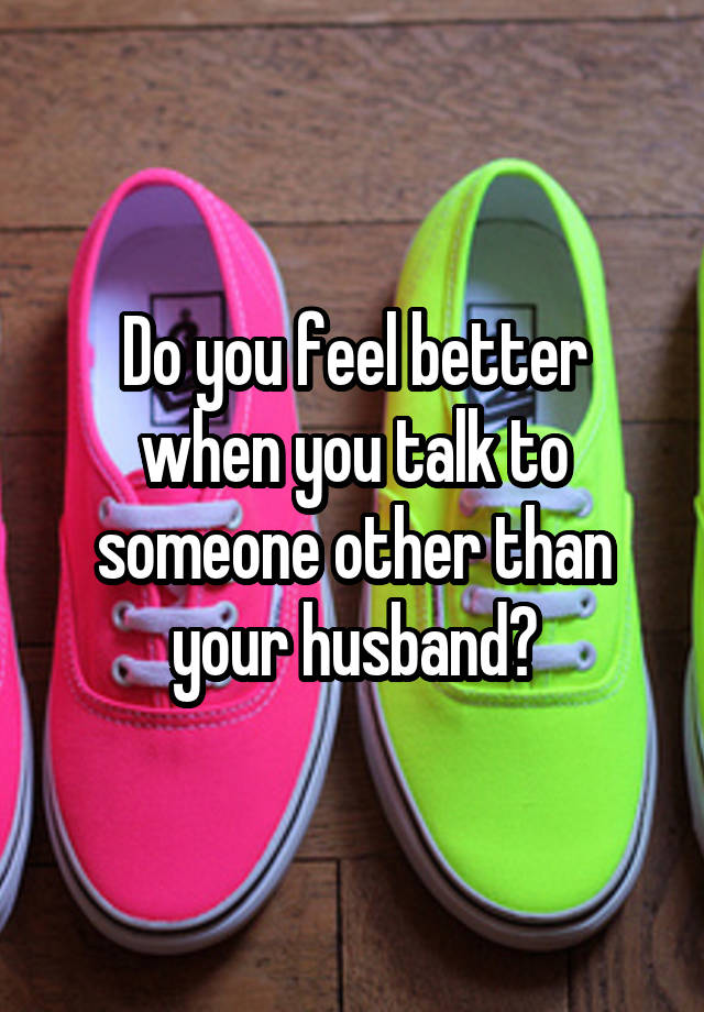 Do you feel better when you talk to someone other than your husband?