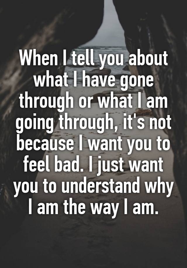 When I tell you about what I have gone through or what I am going through, it's not because I want you to feel bad. I just want you to understand why I am the way I am.