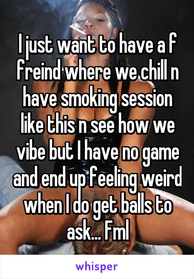 I just want to have a f freind where we chill n have smoking session like this n see how we vibe but I have no game and end up feeling weird when I do get balls to ask... Fml