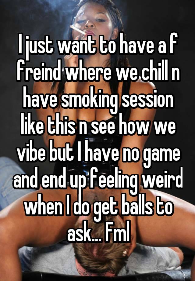 I just want to have a f freind where we chill n have smoking session like this n see how we vibe but I have no game and end up feeling weird when I do get balls to ask... Fml