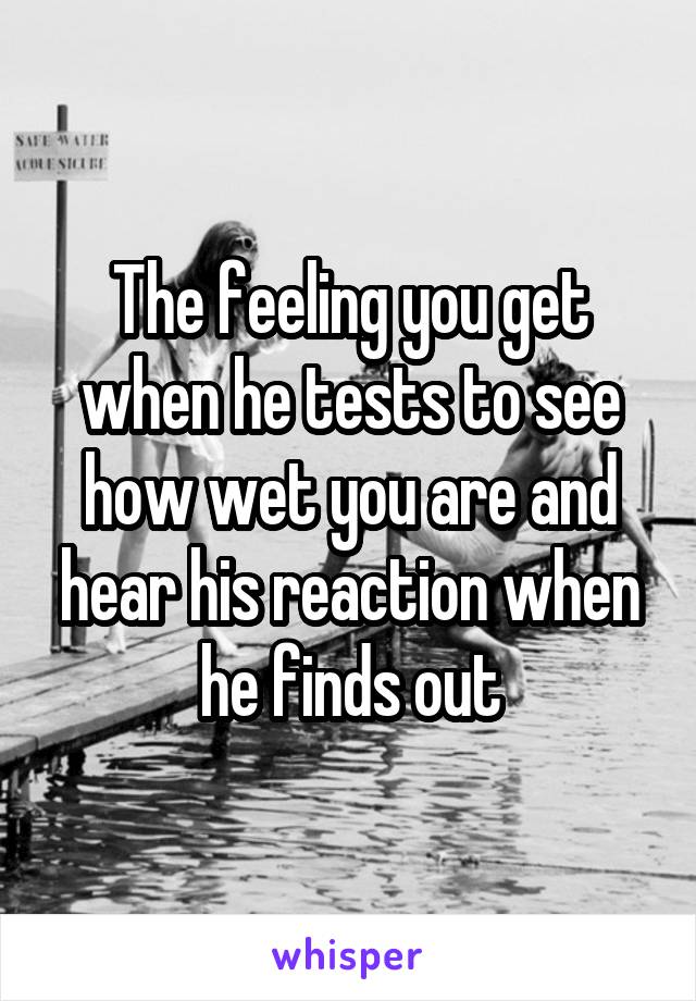 The feeling you get when he tests to see how wet you are and hear his reaction when he finds out