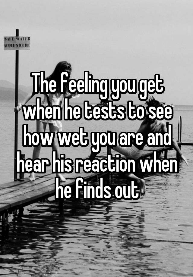 The feeling you get when he tests to see how wet you are and hear his reaction when he finds out