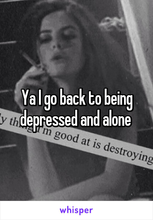 Ya I go back to being depressed and alone 