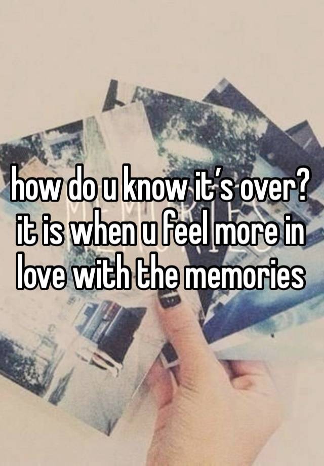 how do u know it’s over? it is when u feel more in love with the memories