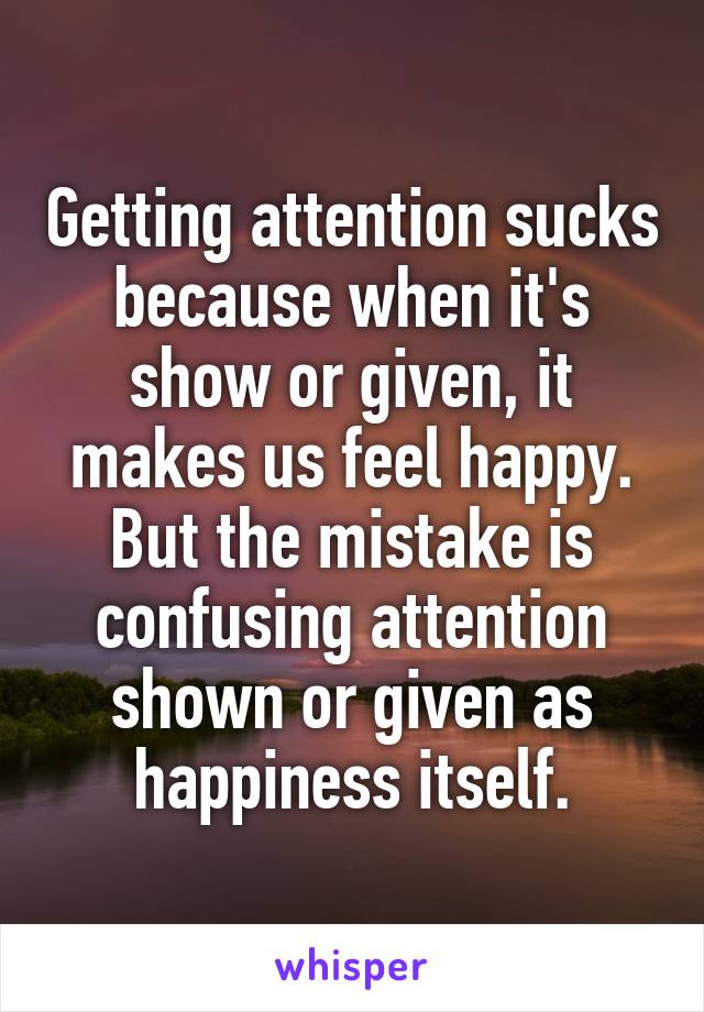 Getting attention sucks because when it's show or given, it makes us feel happy. But the mistake is confusing attention shown or given as happiness itself.