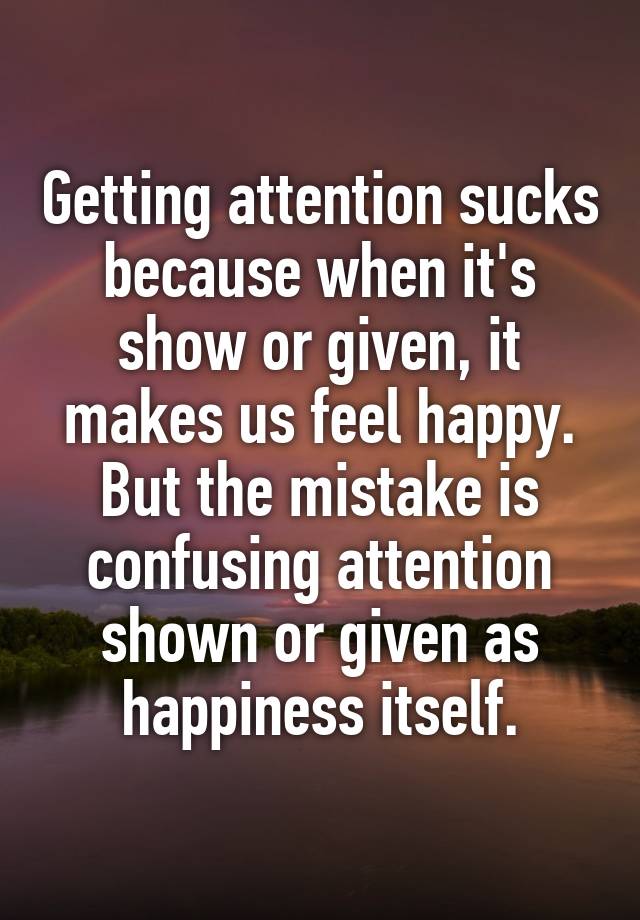 Getting attention sucks because when it's show or given, it makes us feel happy. But the mistake is confusing attention shown or given as happiness itself.