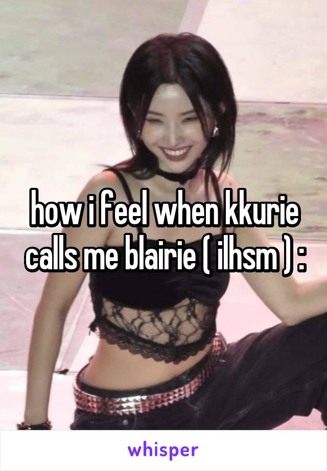 how i feel when kkurie calls me blairie ( ilhsm ) :