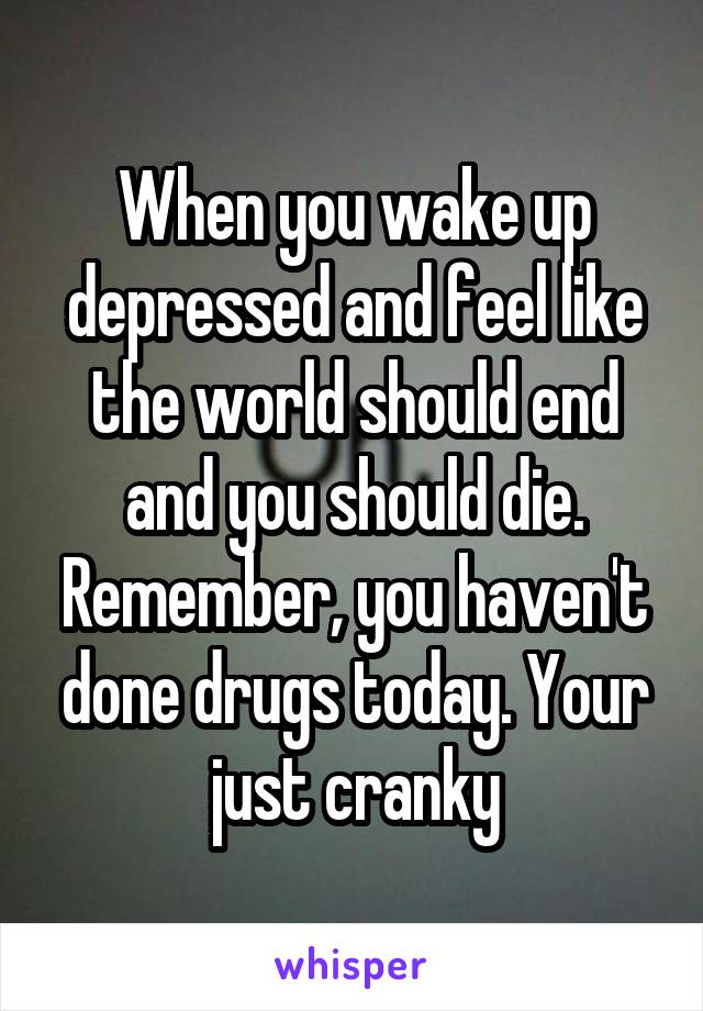 When you wake up depressed and feel like the world should end and you should die. Remember, you haven't done drugs today. Your just cranky