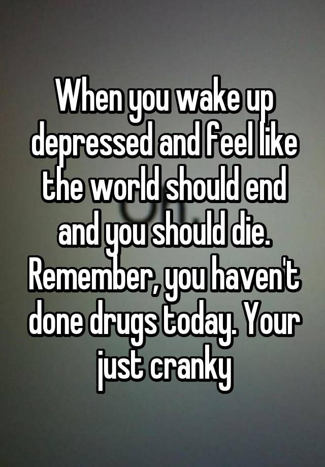 When you wake up depressed and feel like the world should end and you should die. Remember, you haven't done drugs today. Your just cranky